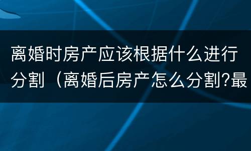 离婚时房产应该根据什么进行分割（离婚后房产怎么分割?最全的答案在这里）
