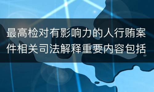 最高检对有影响力的人行贿案件相关司法解释重要内容包括什么