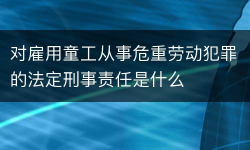 对雇用童工从事危重劳动犯罪的法定刑事责任是什么