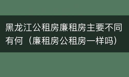 黑龙江公租房廉租房主要不同有何（廉租房公租房一样吗）