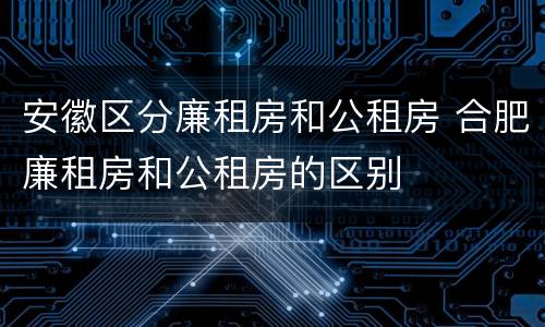 安徽区分廉租房和公租房 合肥廉租房和公租房的区别