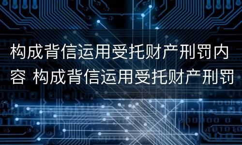 构成背信运用受托财产刑罚内容 构成背信运用受托财产刑罚内容的是