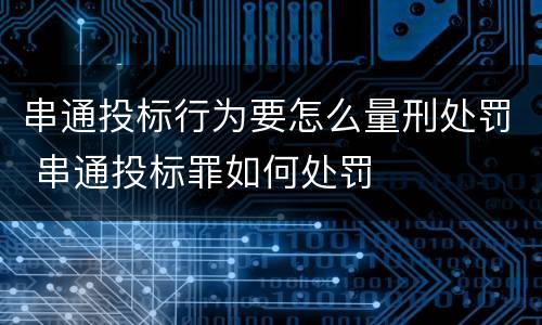 串通投标行为要怎么量刑处罚 串通投标罪如何处罚