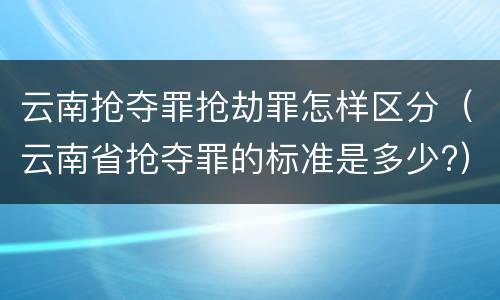 云南抢夺罪抢劫罪怎样区分（云南省抢夺罪的标准是多少?）