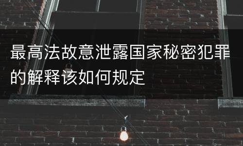 最高法故意泄露国家秘密犯罪的解释该如何规定
