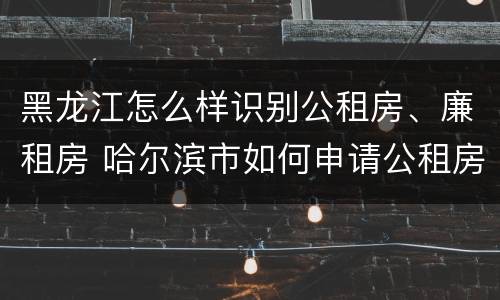 黑龙江怎么样识别公租房、廉租房 哈尔滨市如何申请公租房廉租房