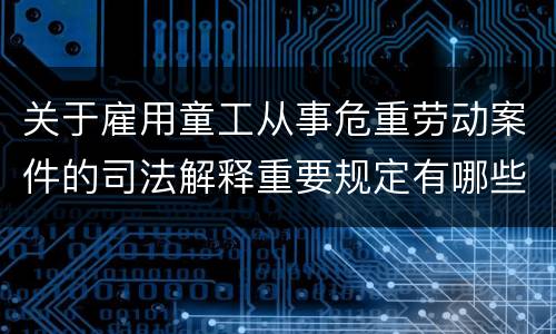 关于雇用童工从事危重劳动案件的司法解释重要规定有哪些