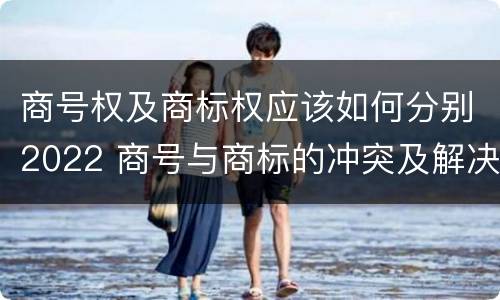 商号权及商标权应该如何分别2022 商号与商标的冲突及解决措施