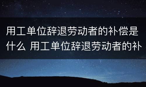 用工单位辞退劳动者的补偿是什么 用工单位辞退劳动者的补偿是什么标准