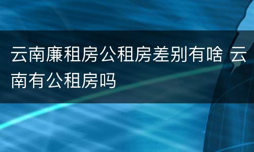 云南廉租房公租房差别有啥 云南有公租房吗