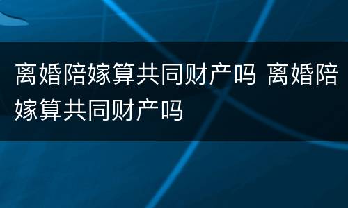 离婚陪嫁算共同财产吗 离婚陪嫁算共同财产吗