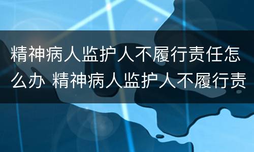 精神病人监护人不履行责任怎么办 精神病人监护人不履行责任怎么办理