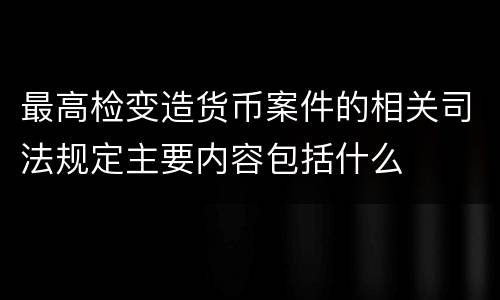 最高检变造货币案件的相关司法规定主要内容包括什么