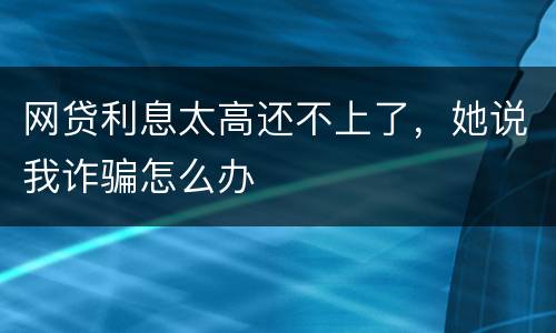 网贷利息太高还不上了，她说我诈骗怎么办