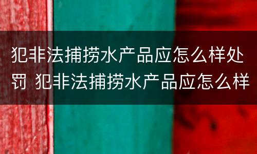 犯非法捕捞水产品应怎么样处罚 犯非法捕捞水产品应怎么样处罚呢
