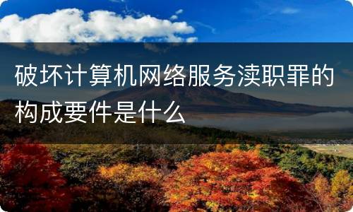 破坏计算机网络服务渎职罪的构成要件是什么