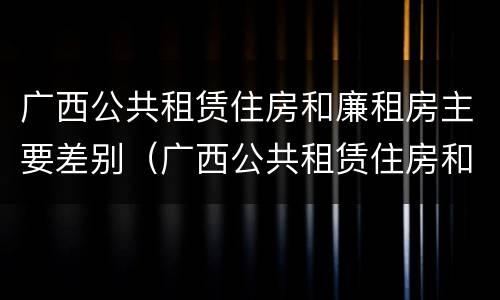 广西公共租赁住房和廉租房主要差别（广西公共租赁住房和廉租房主要差别是什么）