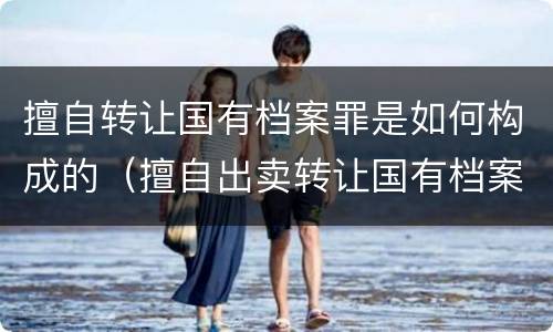 擅自转让国有档案罪是如何构成的（擅自出卖转让国有档案罪）