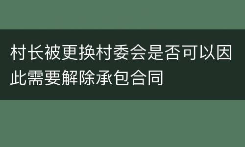 村长被更换村委会是否可以因此需要解除承包合同
