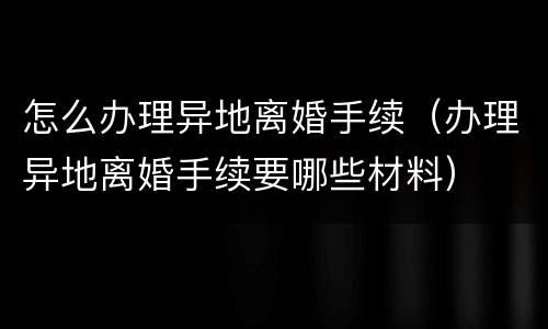 怎么办理异地离婚手续（办理异地离婚手续要哪些材料）