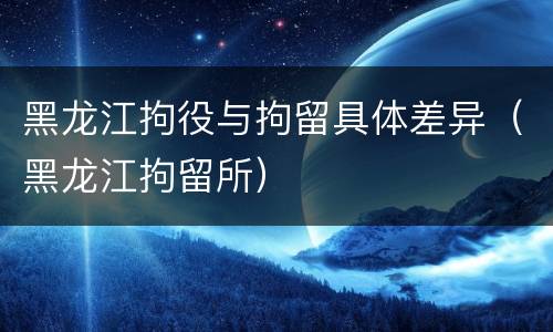 黑龙江拘役与拘留具体差异（黑龙江拘留所）