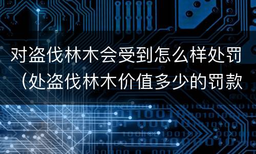 对盗伐林木会受到怎么样处罚（处盗伐林木价值多少的罚款）