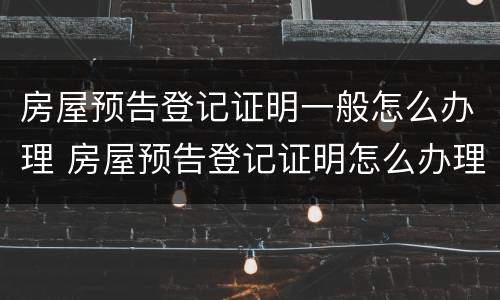 房屋预告登记证明一般怎么办理 房屋预告登记证明怎么办理房产证