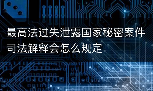 最高法过失泄露国家秘密案件司法解释会怎么规定