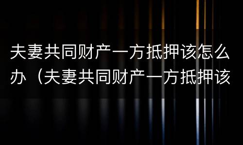 夫妻共同财产一方抵押该怎么办（夫妻共同财产一方抵押该怎么办理）