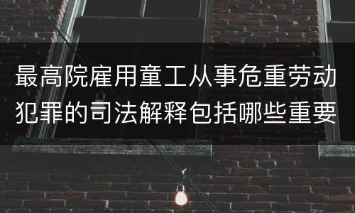 最高院雇用童工从事危重劳动犯罪的司法解释包括哪些重要内容