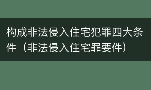 构成非法侵入住宅犯罪四大条件（非法侵入住宅罪要件）