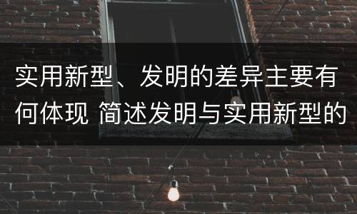 实用新型、发明的差异主要有何体现 简述发明与实用新型的区别