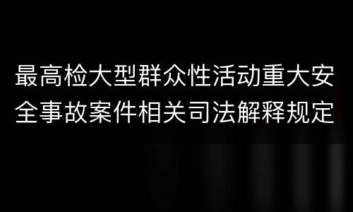 最高检大型群众性活动重大安全事故案件相关司法解释规定重要内容包括什么