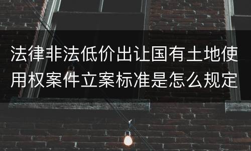 法律非法低价出让国有土地使用权案件立案标准是怎么规定