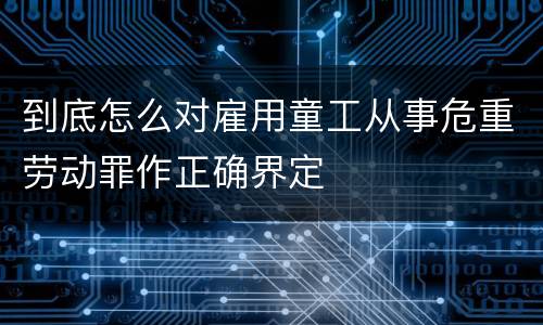 到底怎么对雇用童工从事危重劳动罪作正确界定