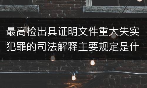 最高检出具证明文件重大失实犯罪的司法解释主要规定是什么
