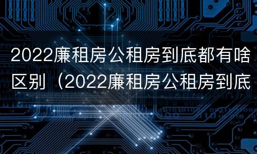 2022廉租房公租房到底都有啥区别（2022廉租房公租房到底都有啥区别呀）