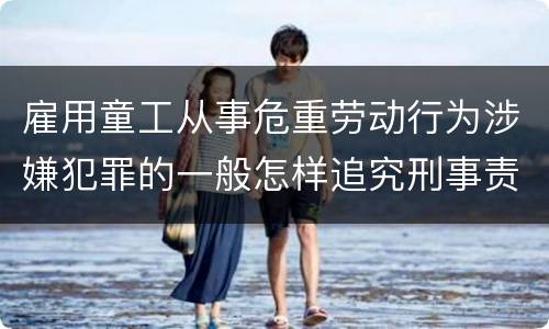 雇用童工从事危重劳动行为涉嫌犯罪的一般怎样追究刑事责任