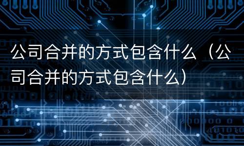 公司合并的方式包含什么（公司合并的方式包含什么）