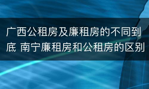 广西公租房及廉租房的不同到底 南宁廉租房和公租房的区别