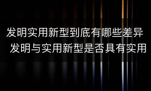 发明实用新型到底有哪些差异 发明与实用新型是否具有实用性