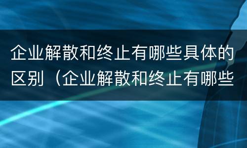 企业解散和终止有哪些具体的区别（企业解散和终止有哪些具体的区别和联系）