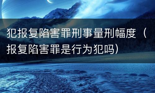 犯报复陷害罪刑事量刑幅度（报复陷害罪是行为犯吗）