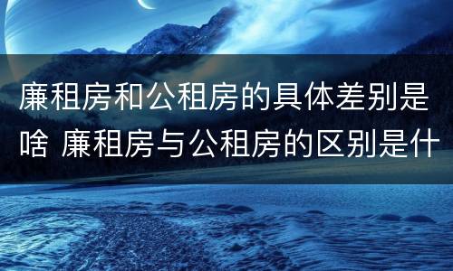 廉租房和公租房的具体差别是啥 廉租房与公租房的区别是什么