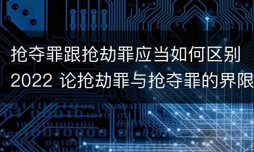 抢夺罪跟抢劫罪应当如何区别2022 论抢劫罪与抢夺罪的界限