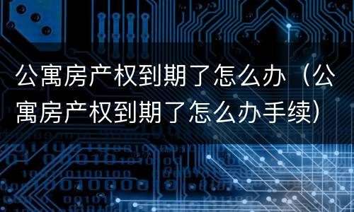 公寓房产权到期了怎么办（公寓房产权到期了怎么办手续）