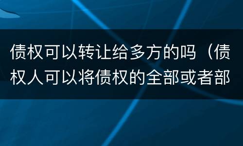 债权可以转让给多方的吗（债权人可以将债权的全部或者部分转让）