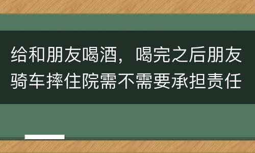 给和朋友喝酒，喝完之后朋友骑车摔住院需不需要承担责任