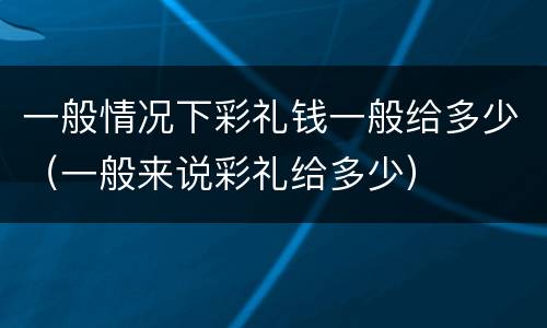 一般情况下彩礼钱一般给多少（一般来说彩礼给多少）