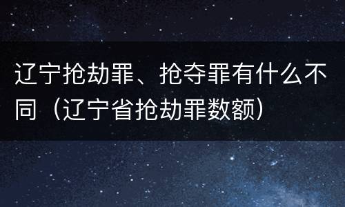 辽宁抢劫罪、抢夺罪有什么不同（辽宁省抢劫罪数额）